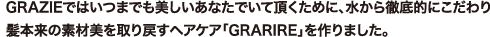 GRAZIEではいつまでも美しいあなたでいて頂くために、水から徹底的にこだわり髪本来の素材美を取り戻すヘアケア「GRARIE」を作りました。