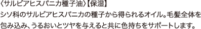 チアシード 〈サルビアヒスパニカ種子油〉【保湿】 シソ科のサルビアヒスパニカの種子から得られるオイル。毛髪全体を包み込み、うるおいとツヤを与えると共に色持ちをサポートします。