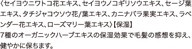 7種類のオーガニックハーブエキス 〈セイヨウニワトコ花エキス、セイヨウノコギリソウエキス、セージ葉エキス、タチジャコウソウ花/葉エキス、カニナバラ果実エキス、ラベンダー花エキス、ローズマリー葉エキス〉【保湿】 7種のオーガニックハーブエキスの保湿効果で毛髪の感想を抑え、健やかに保ちます。