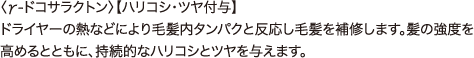 エルカラクトン 〈γ-ドコサラクトン〉【ハリコシ・ツヤ付与】 ドライヤーの熱などにより毛髪内タンパクと反応し毛髪を補修します。髪の強度を高めるとともに、持続的なハリコシとツヤを与えます。