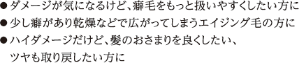 ●ダメージが気になるけど、癖毛をもっと扱いやすくしたい方に ●少し癖があり乾燥などで広がってしまうエイジング毛の方に ●ハイダメージだけど、髪のおさまりを良くしたい、ツヤも取り戻したい方に