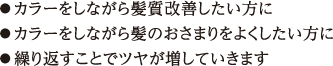 ●カラーをしながら髪質改善したい方に ●カラーをしながら髪のおさまりをよくしたい方に ●繰り返すことでツヤが増していきます